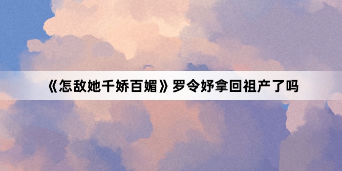 《怎敌她千娇百媚》罗令妤拿回祖产了吗
