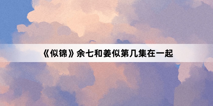 《似锦》余七和姜似第几集在一起