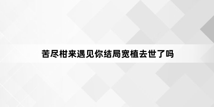 苦尽柑来遇见你结局宽植去世了吗