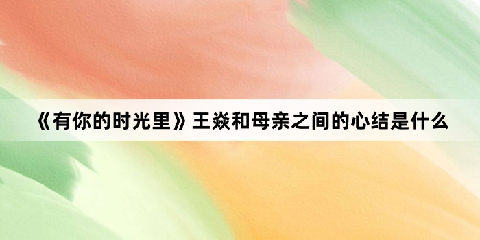 《有你的时光里》王焱和母亲之间的心结是什么