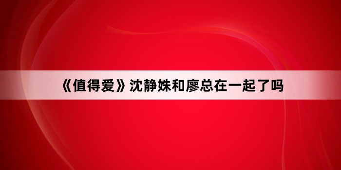 《值得爱》沈静姝和廖总在一起了吗