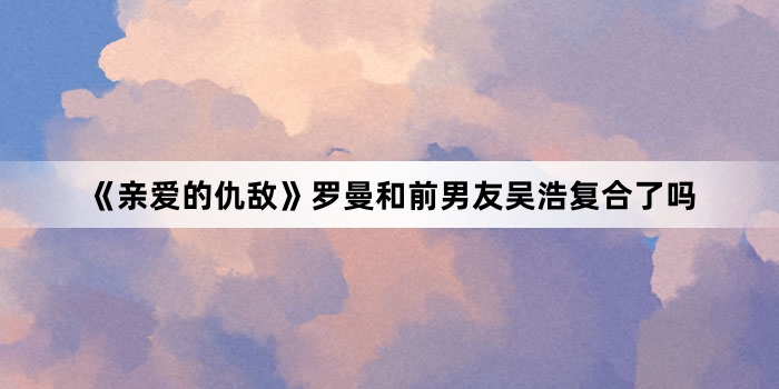 《亲爱的仇敌》罗曼和前男友吴浩复合了吗