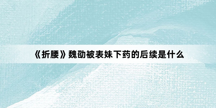 《折腰》魏劭被表妹下药的后续是什么