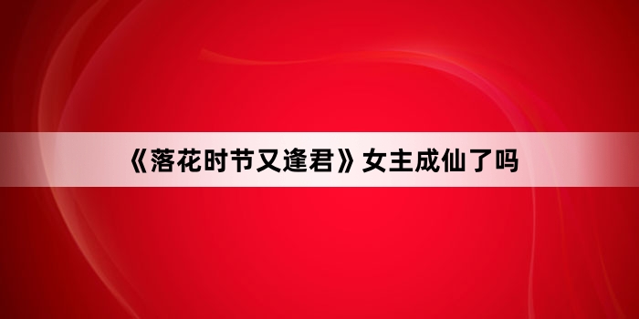 《落花时节又逢君》女主成仙了吗