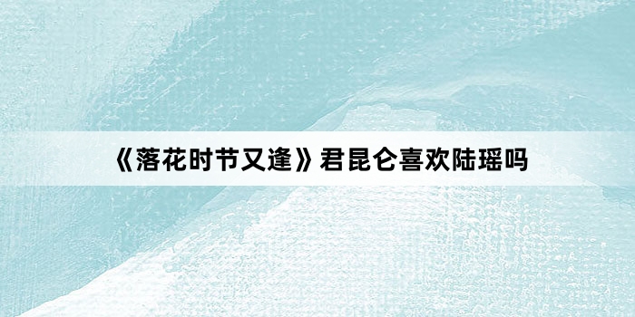 《落花时节又逢》君昆仑喜欢陆瑶吗