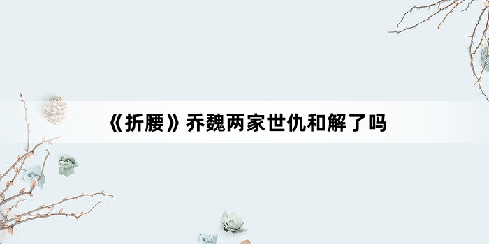 《折腰》乔魏两家世仇和解了吗