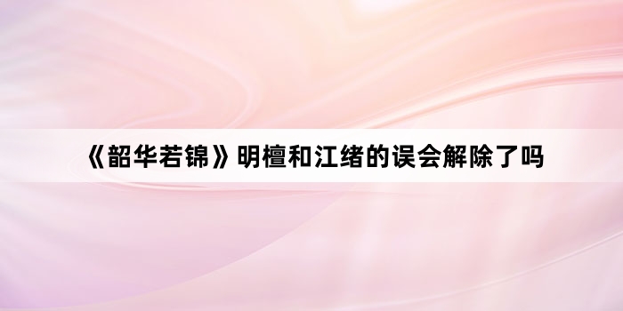 《韶华若锦》明檀和江绪的误会解除了吗