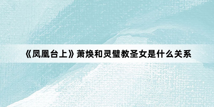 《凤凰台上》萧焕和灵璧教圣女是什么关系