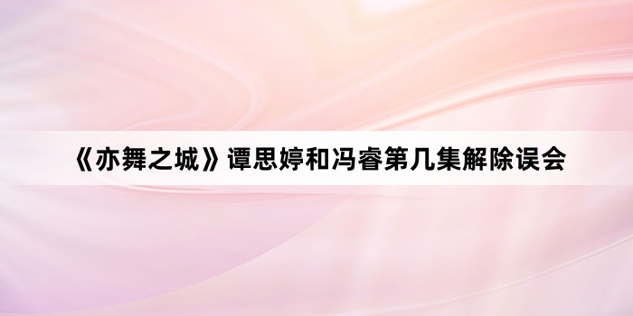 《亦舞之城》谭思婷和冯睿第几集解除误会