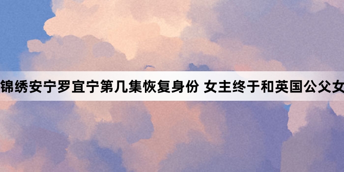 锦绣安宁罗宜宁第几集恢复身份 女主终于和英国公父女相认