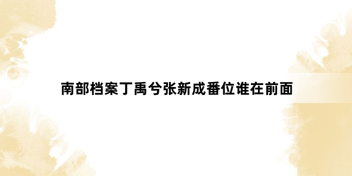 南部档案丁禹兮张新成番位谁在前面